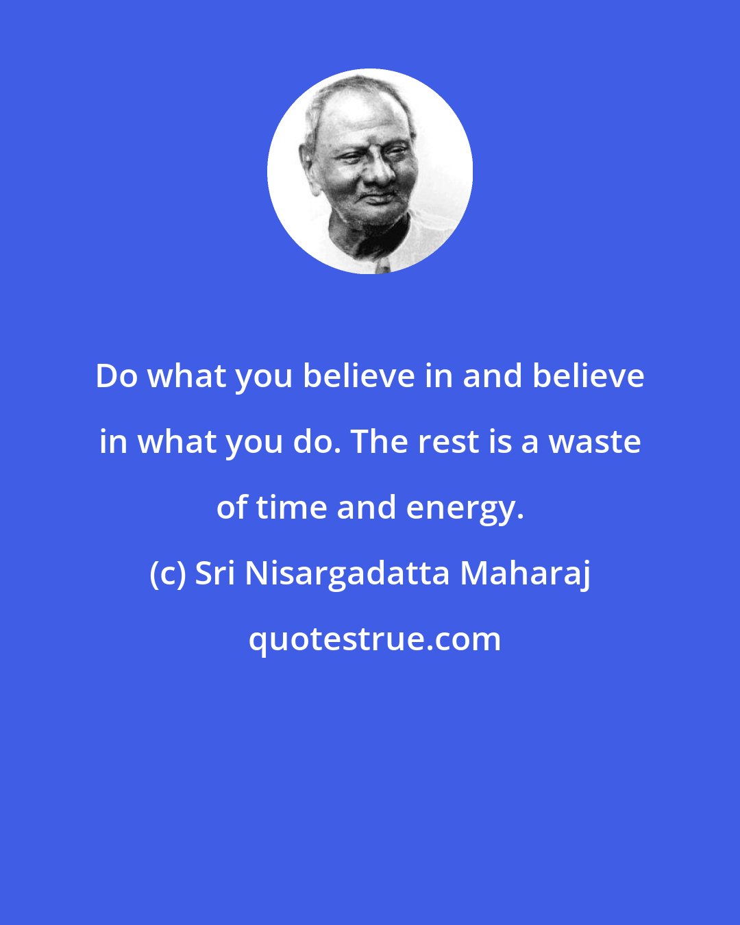 Sri Nisargadatta Maharaj: Do what you believe in and believe in what you do. The rest is a waste of time and energy.