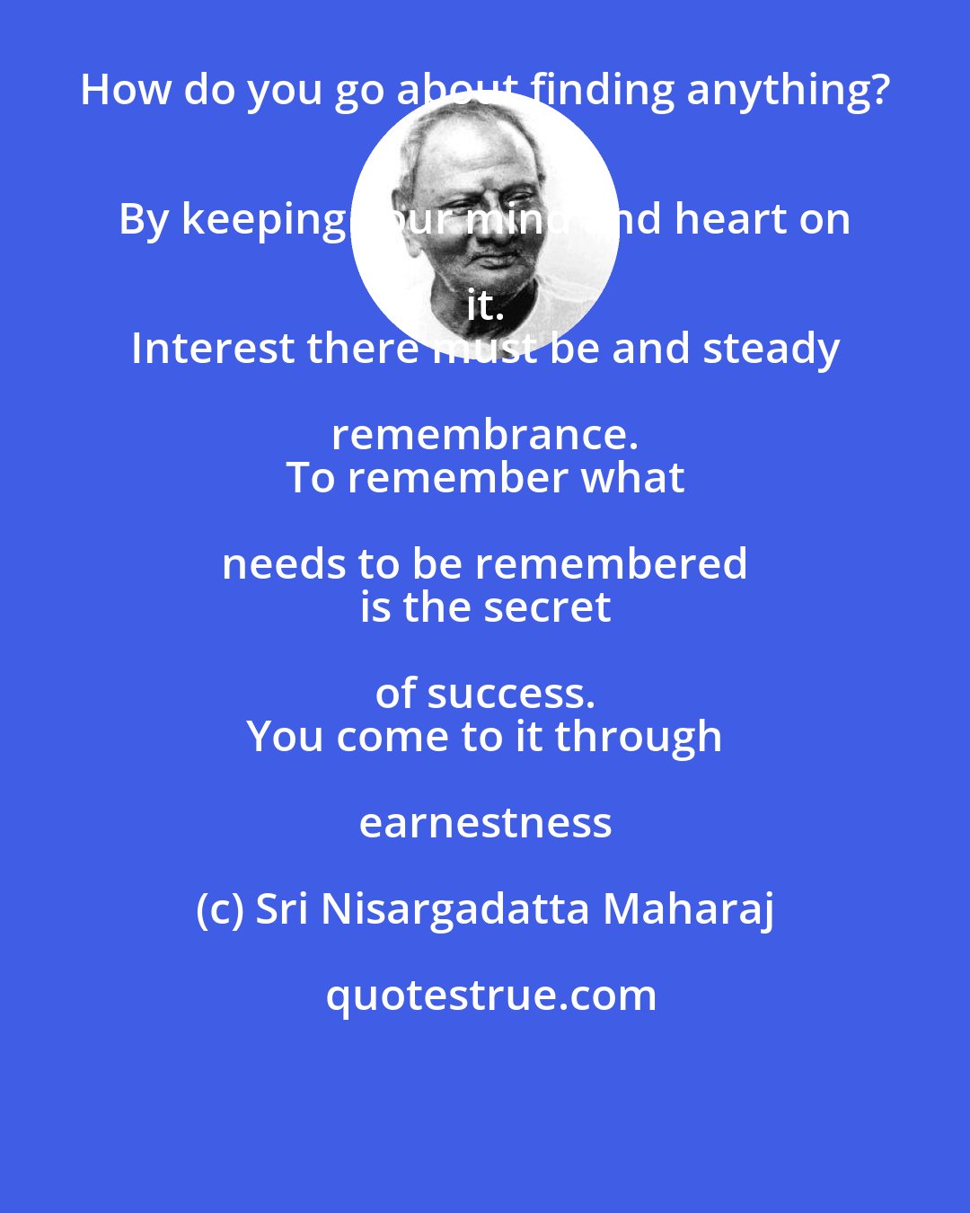 Sri Nisargadatta Maharaj: How do you go about finding anything? 
 By keeping your mind and heart on it. 
 Interest there must be and steady remembrance. 
 To remember what needs to be remembered 
 is the secret of success. 
 You come to it through earnestness