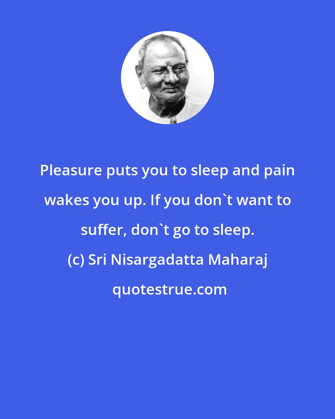 Sri Nisargadatta Maharaj: Pleasure puts you to sleep and pain wakes you up. If you don't want to suffer, don't go to sleep.