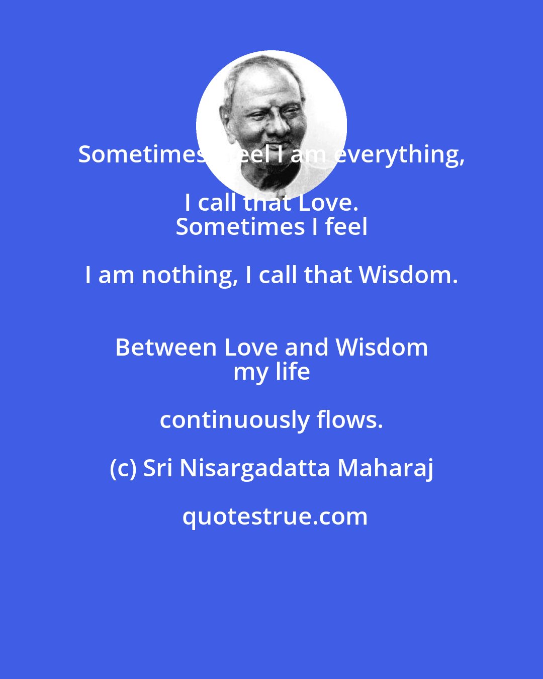Sri Nisargadatta Maharaj: Sometimes I feel I am everything, I call that Love. 
 Sometimes I feel I am nothing, I call that Wisdom. 
 Between Love and Wisdom 
 my life continuously flows.