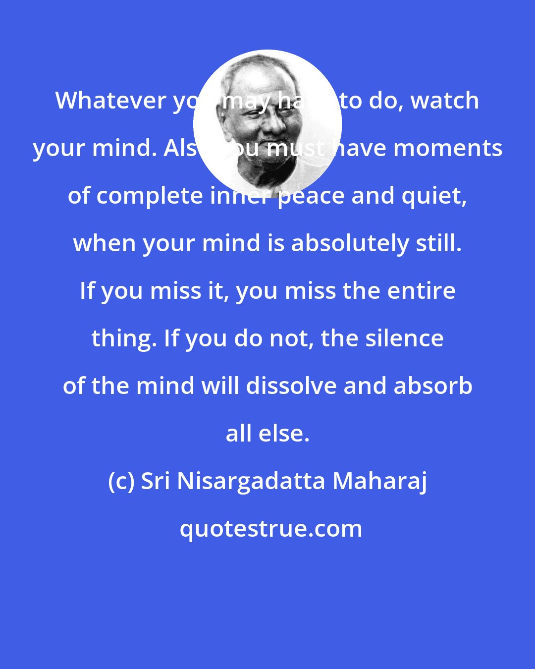 Sri Nisargadatta Maharaj: Whatever you may have to do, watch your mind. Also you must have moments of complete inner peace and quiet, when your mind is absolutely still. If you miss it, you miss the entire thing. If you do not, the silence of the mind will dissolve and absorb all else.