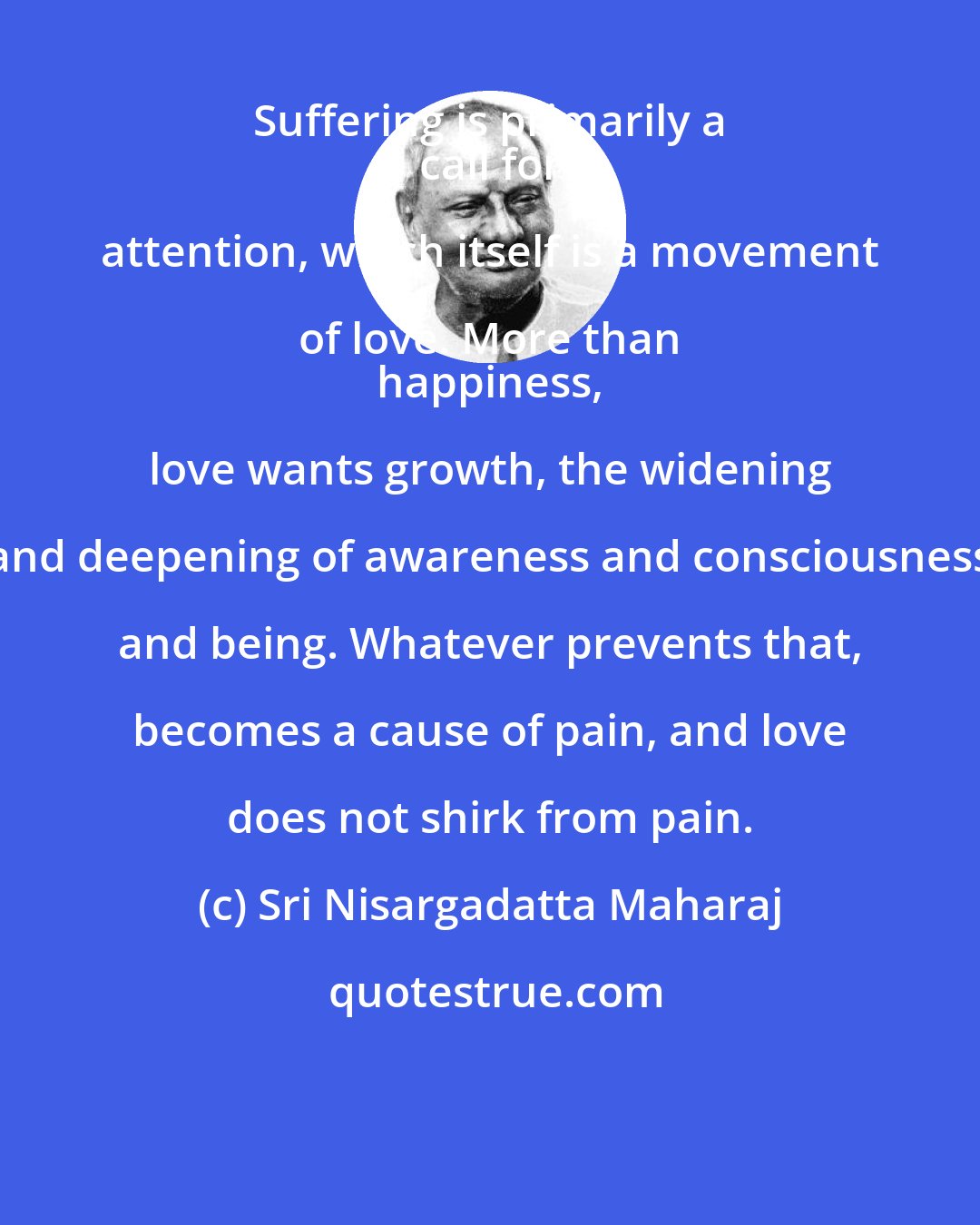 Sri Nisargadatta Maharaj: Suffering is primarily a 
 call for attention, which itself is a movement of love. More than 
 happiness, love wants growth, the widening and deepening of awareness and consciousness and being. Whatever prevents that, becomes a cause of pain, and love does not shirk from pain.