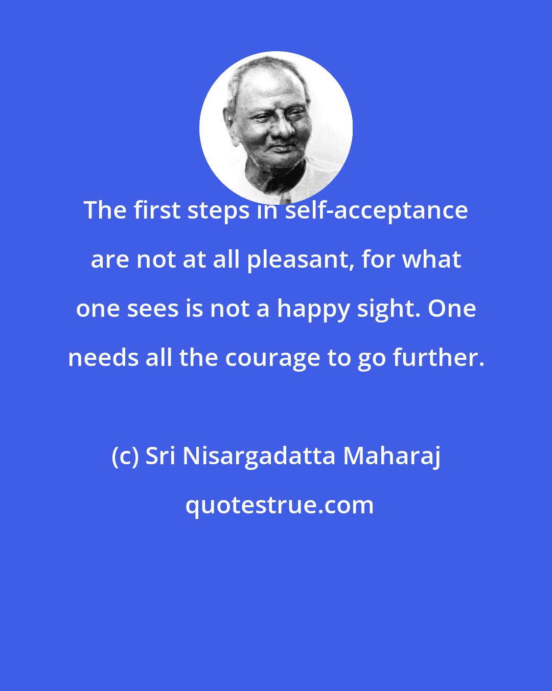 Sri Nisargadatta Maharaj: The first steps in self-acceptance are not at all pleasant, for what one sees is not a happy sight. One needs all the courage to go further.