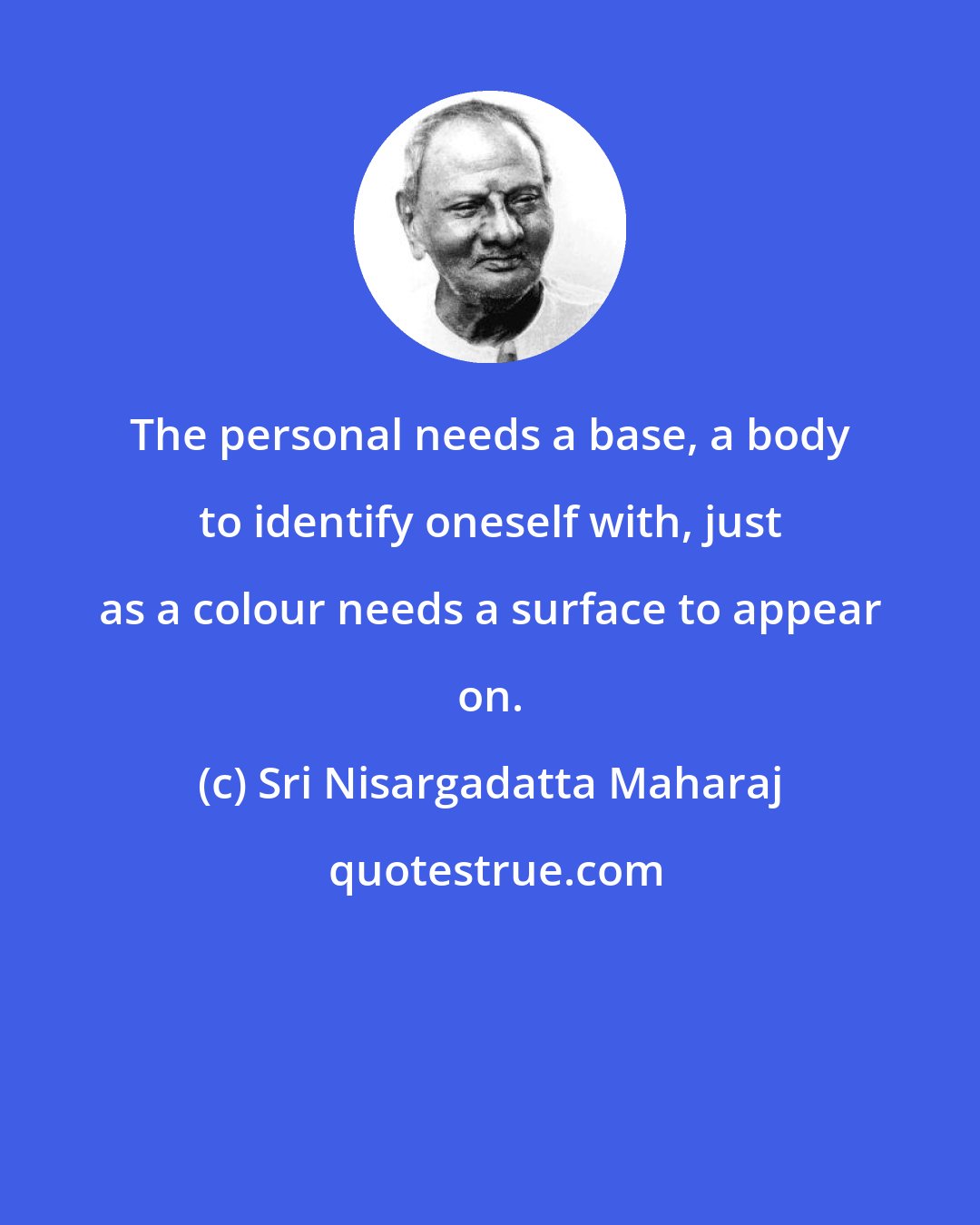 Sri Nisargadatta Maharaj: The personal needs a base, a body to identify oneself with, just as a colour needs a surface to appear on.