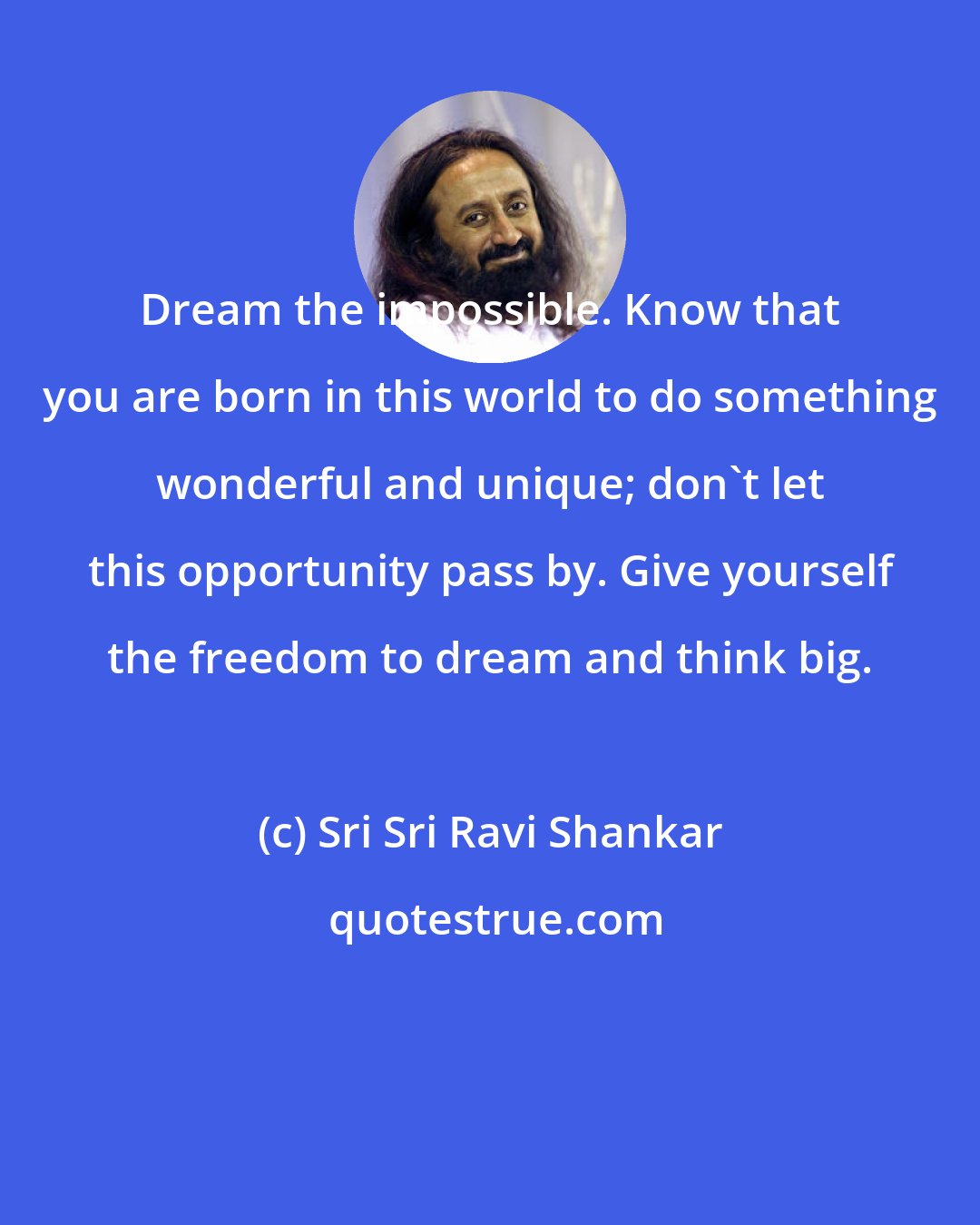 Sri Sri Ravi Shankar: Dream the impossible. Know that you are born in this world to do something wonderful and unique; don't let this opportunity pass by. Give yourself the freedom to dream and think big.