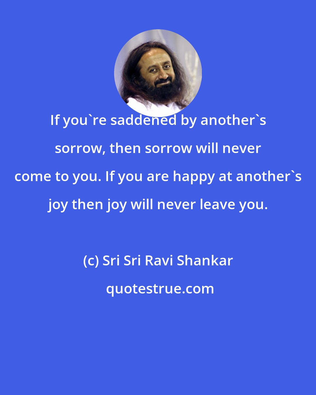 Sri Sri Ravi Shankar: If you're saddened by another's sorrow, then sorrow will never come to you. If you are happy at another's joy then joy will never leave you.