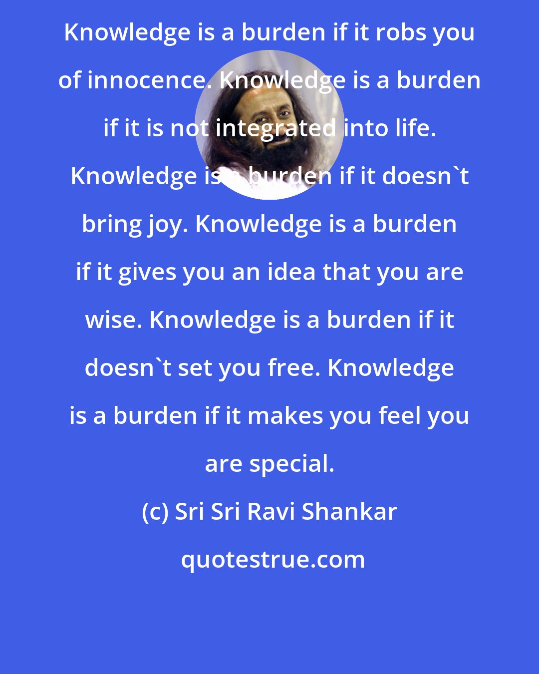 Sri Sri Ravi Shankar: Knowledge is a burden if it robs you of innocence. Knowledge is a burden if it is not integrated into life. Knowledge is a burden if it doesn't bring joy. Knowledge is a burden if it gives you an idea that you are wise. Knowledge is a burden if it doesn't set you free. Knowledge is a burden if it makes you feel you are special.