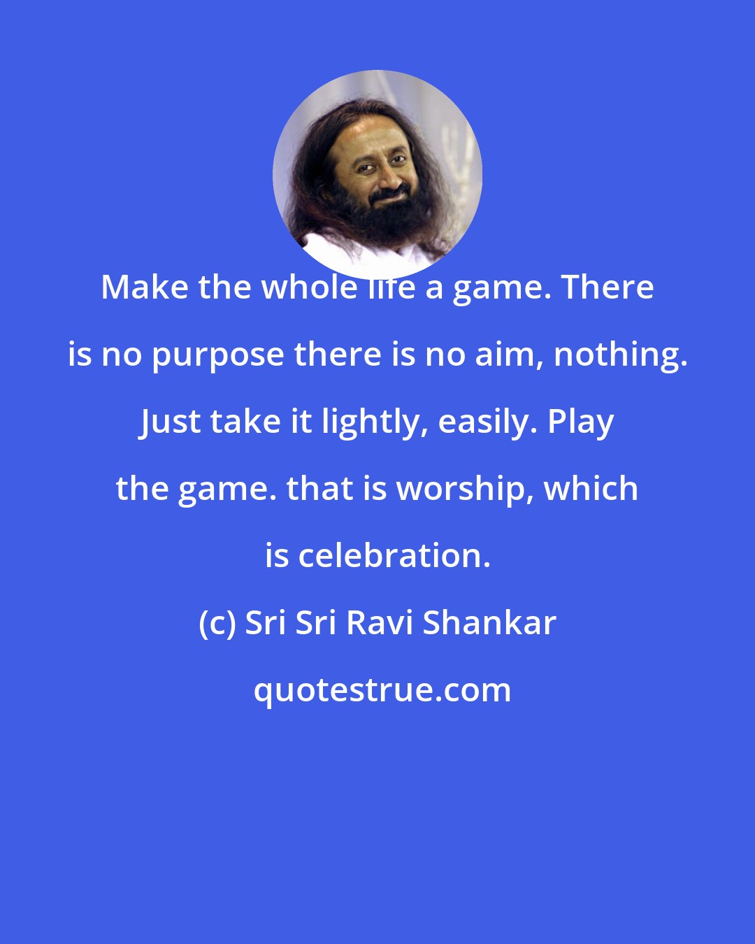 Sri Sri Ravi Shankar: Make the whole life a game. There is no purpose there is no aim, nothing. Just take it lightly, easily. Play the game. that is worship, which is celebration.