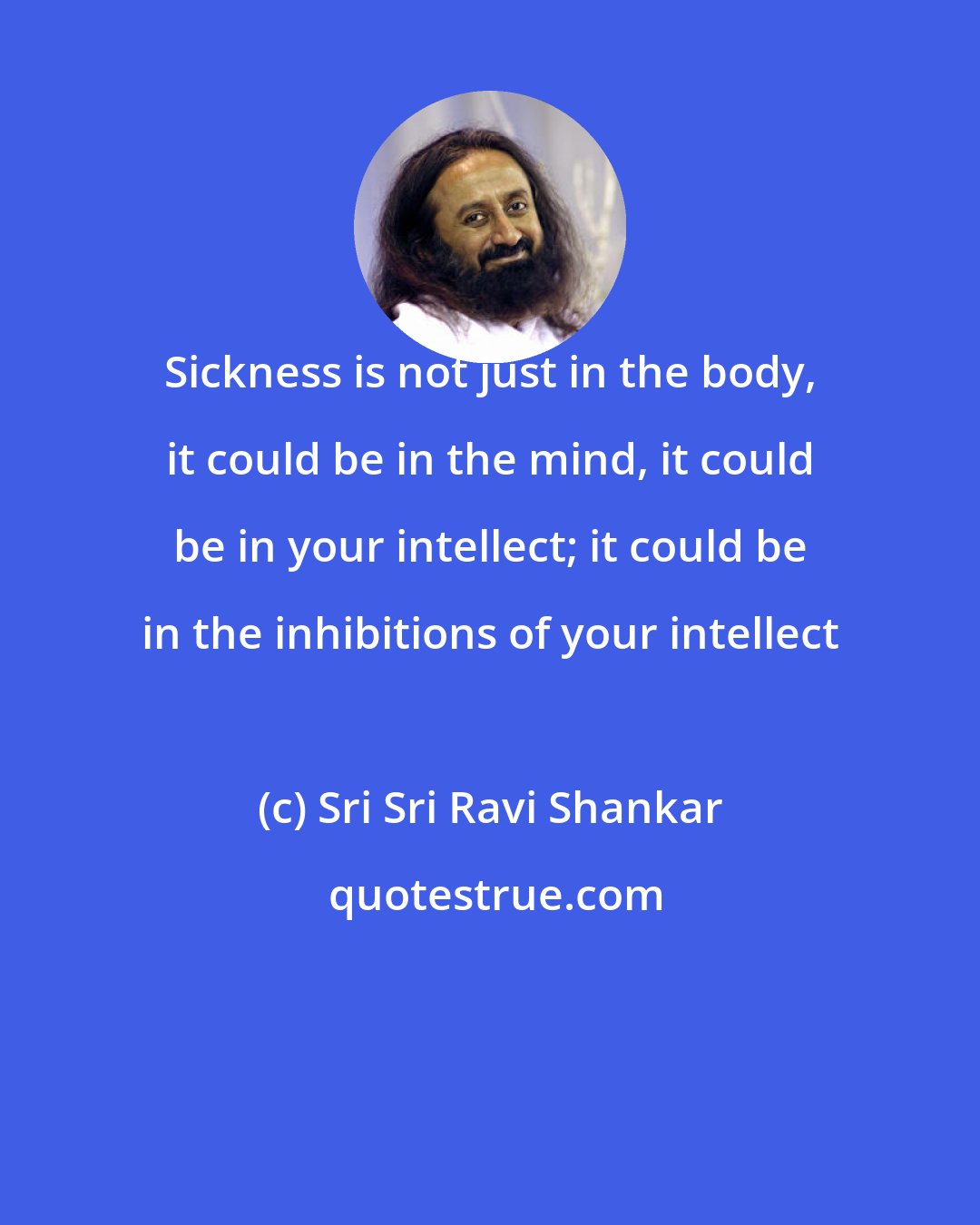 Sri Sri Ravi Shankar: Sickness is not just in the body, it could be in the mind, it could be in your intellect; it could be in the inhibitions of your intellect