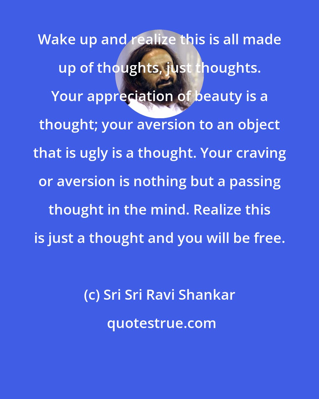 Sri Sri Ravi Shankar: Wake up and realize this is all made up of thoughts, just thoughts. Your appreciation of beauty is a thought; your aversion to an object that is ugly is a thought. Your craving or aversion is nothing but a passing thought in the mind. Realize this is just a thought and you will be free.