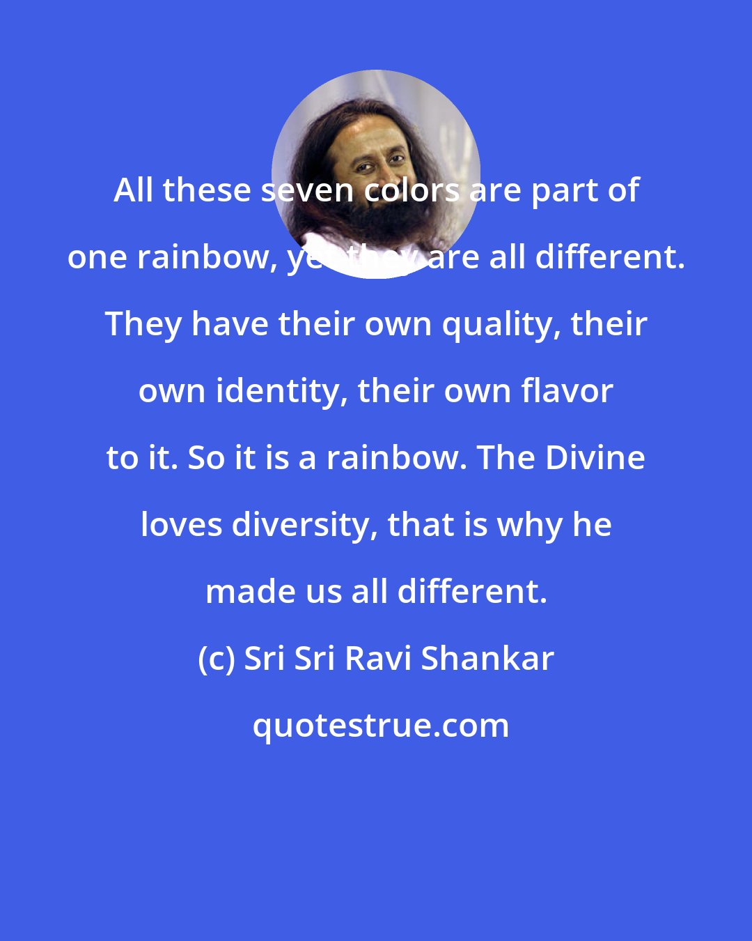 Sri Sri Ravi Shankar: All these seven colors are part of one rainbow, yet they are all different. They have their own quality, their own identity, their own flavor to it. So it is a rainbow. The Divine loves diversity, that is why he made us all different.