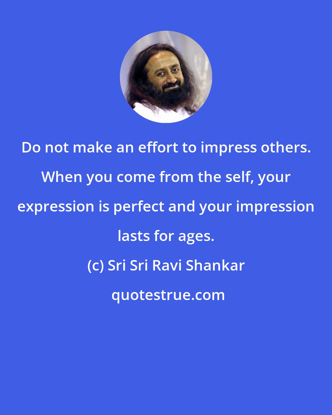 Sri Sri Ravi Shankar: Do not make an effort to impress others. When you come from the self, your expression is perfect and your impression lasts for ages.