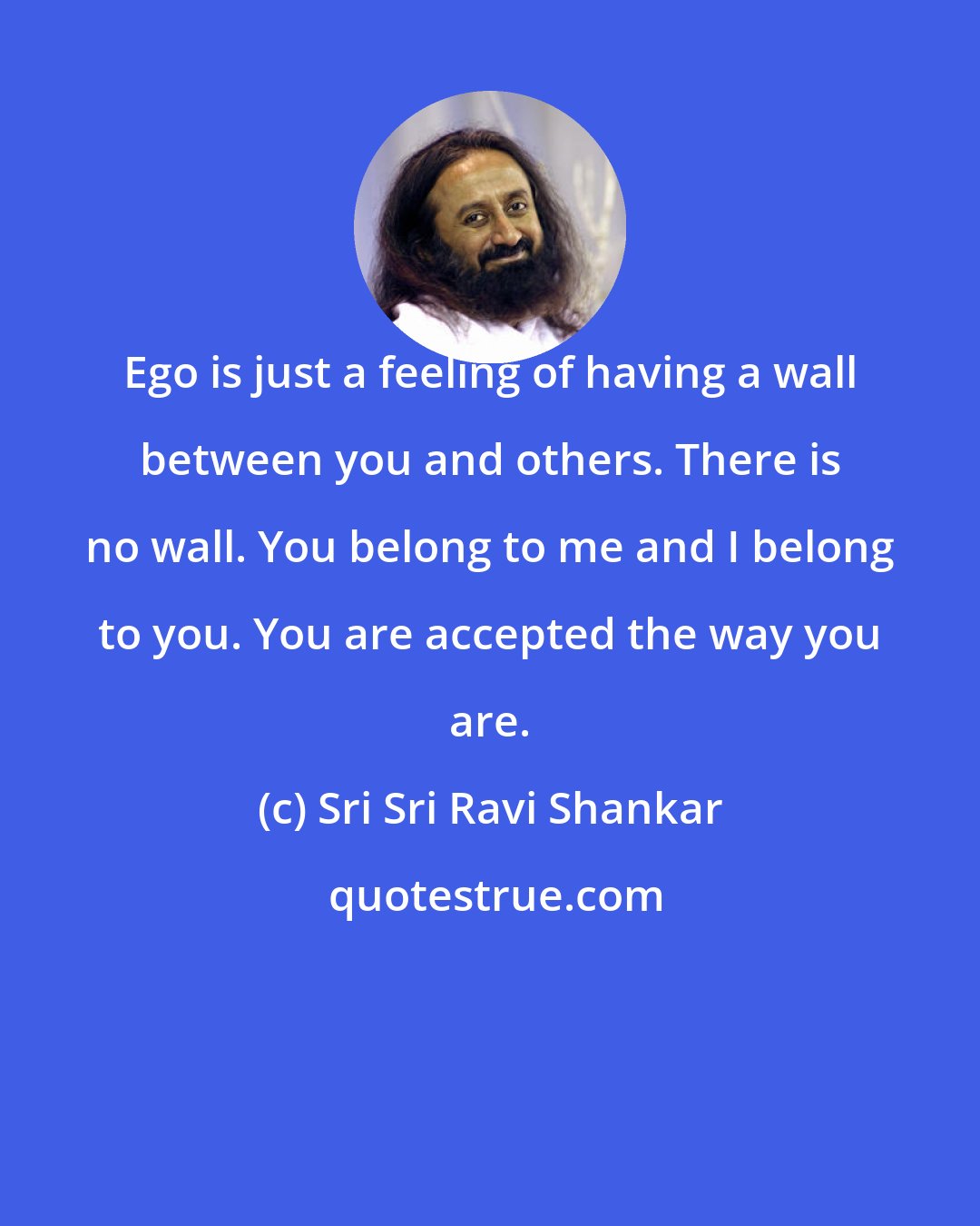 Sri Sri Ravi Shankar: Ego is just a feeling of having a wall between you and others. There is no wall. You belong to me and I belong to you. You are accepted the way you are.