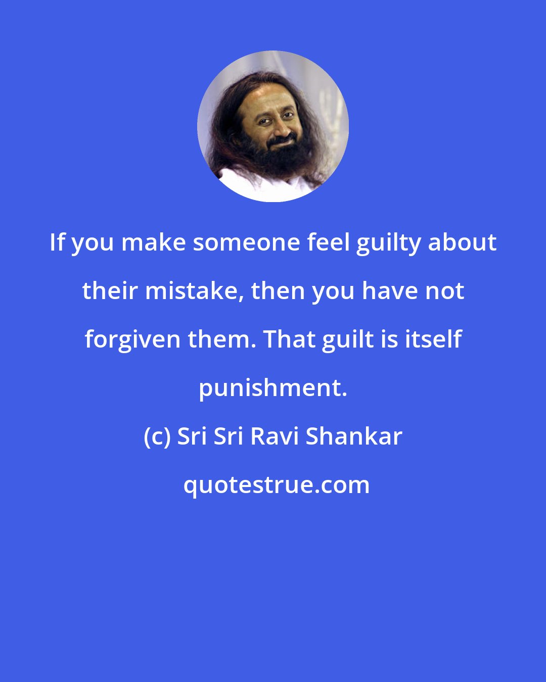 Sri Sri Ravi Shankar: If you make someone feel guilty about their mistake, then you have not forgiven them. That guilt is itself punishment.