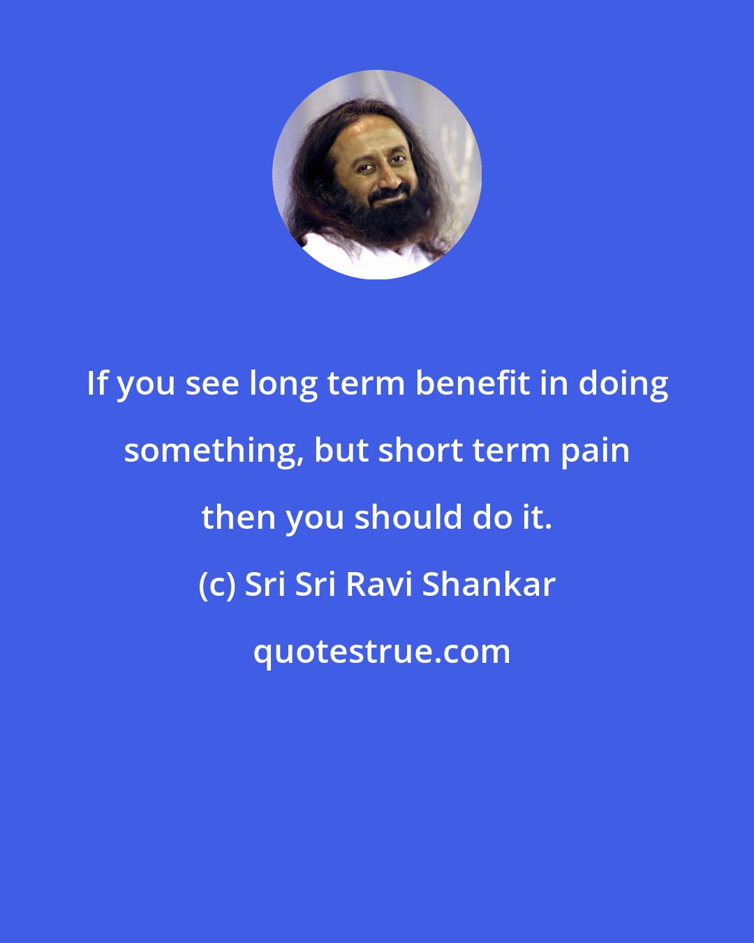 Sri Sri Ravi Shankar: If you see long term benefit in doing something, but short term pain then you should do it.