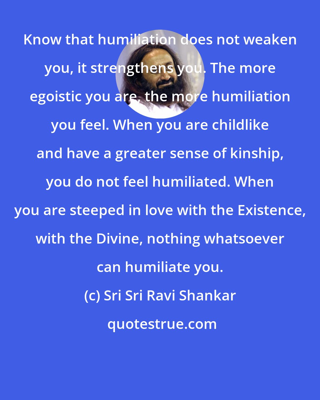 Sri Sri Ravi Shankar: Know that humiliation does not weaken you, it strengthens you. The more egoistic you are, the more humiliation you feel. When you are childlike and have a greater sense of kinship, you do not feel humiliated. When you are steeped in love with the Existence, with the Divine, nothing whatsoever can humiliate you.