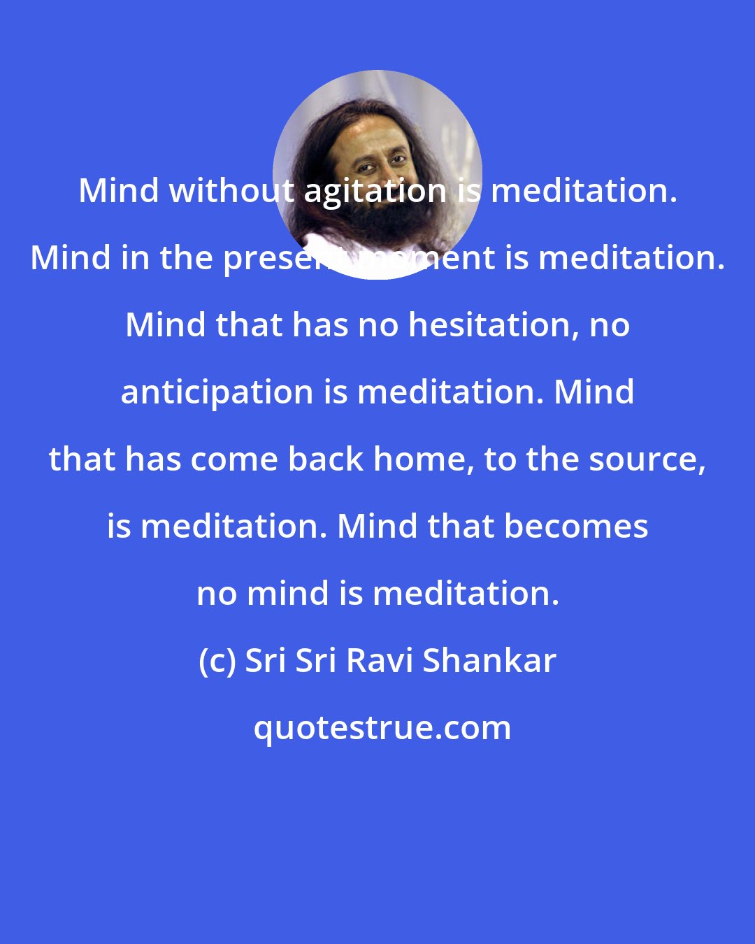 Sri Sri Ravi Shankar: Mind without agitation is meditation. Mind in the present moment is meditation. Mind that has no hesitation, no anticipation is meditation. Mind that has come back home, to the source, is meditation. Mind that becomes no mind is meditation.