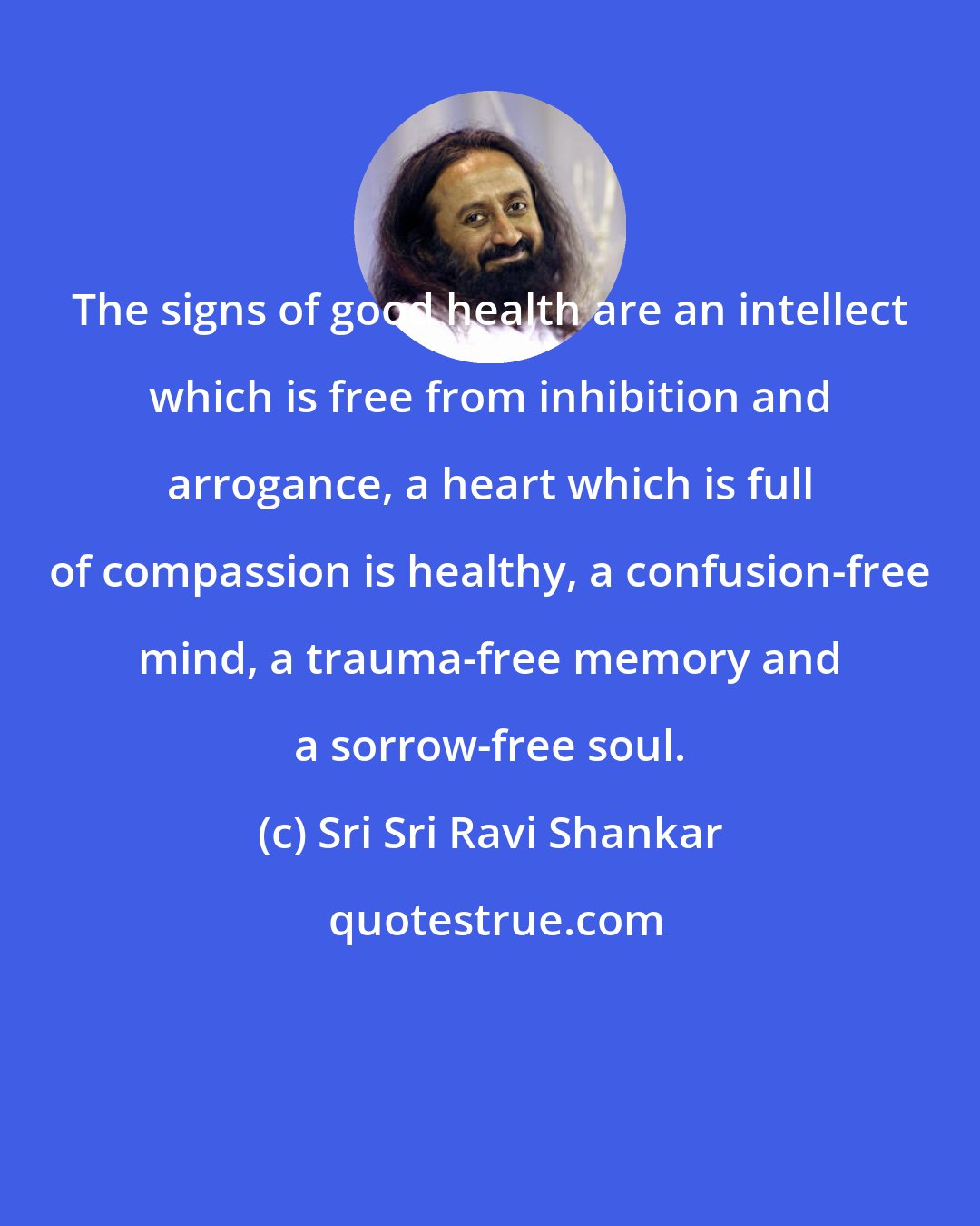 Sri Sri Ravi Shankar: The signs of good health are an intellect which is free from inhibition and arrogance, a heart which is full of compassion is healthy, a confusion-free mind, a trauma-free memory and a sorrow-free soul.