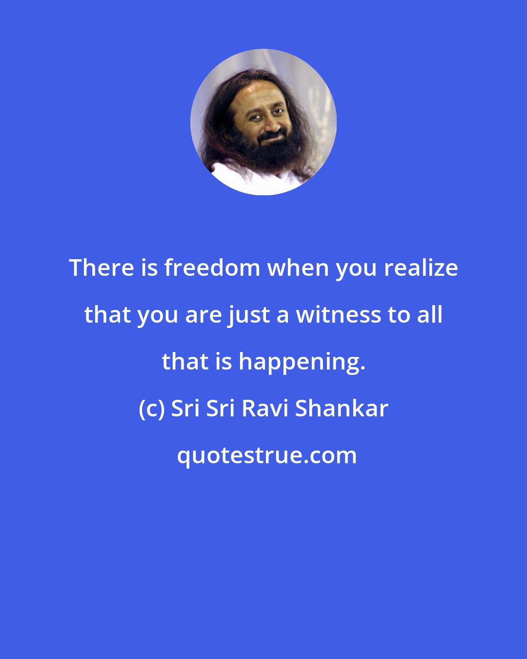 Sri Sri Ravi Shankar: There is freedom when you realize that you are just a witness to all that is happening.