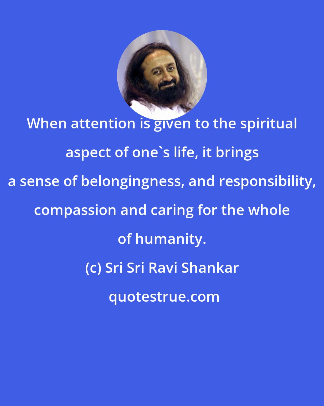 Sri Sri Ravi Shankar: When attention is given to the spiritual aspect of one's life, it brings a sense of belongingness, and responsibility, compassion and caring for the whole of humanity.