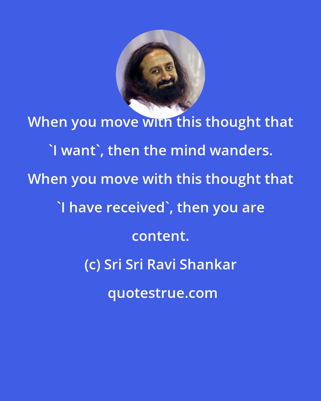 Sri Sri Ravi Shankar: When you move with this thought that 'I want', then the mind wanders. When you move with this thought that 'I have received', then you are content.