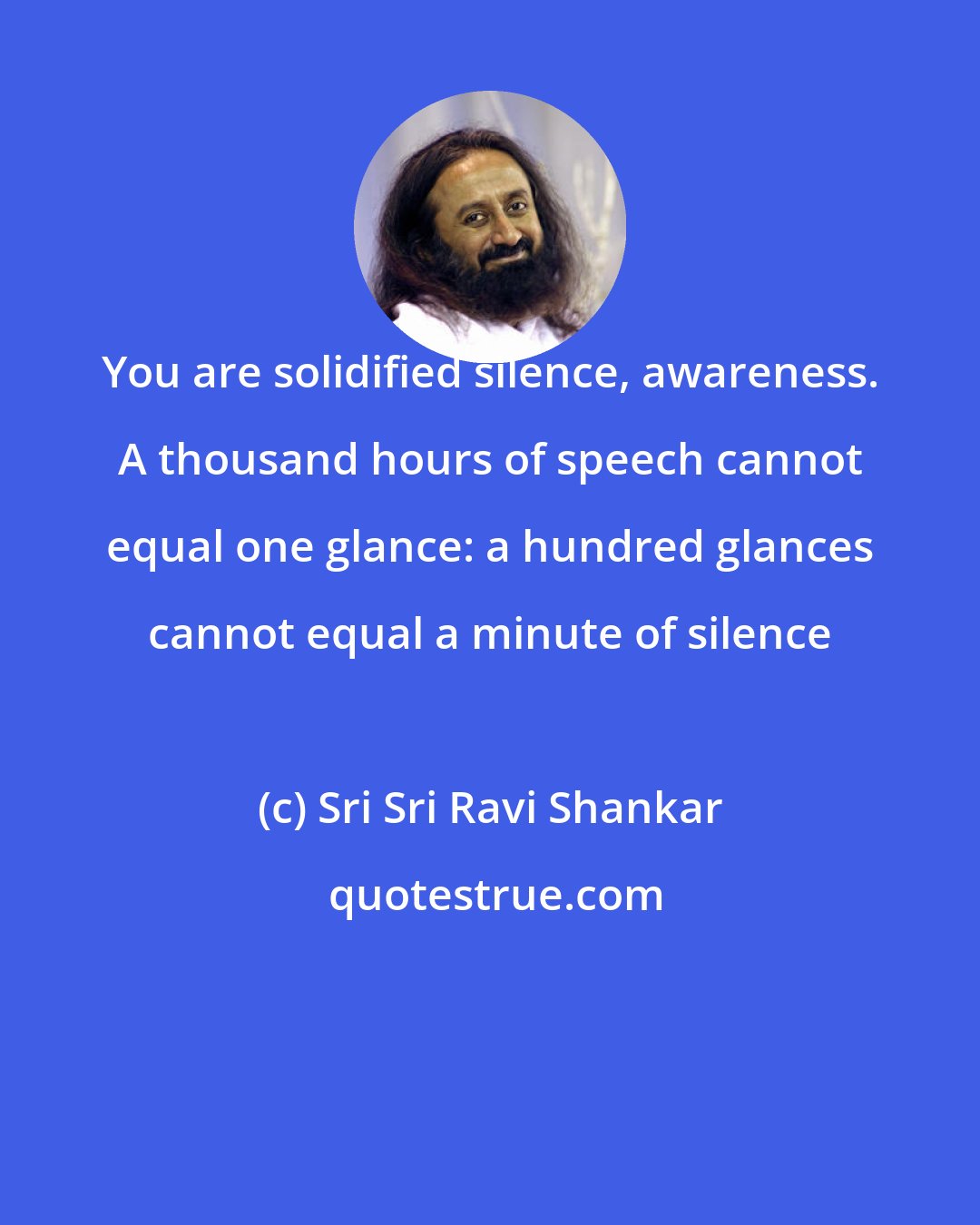 Sri Sri Ravi Shankar: You are solidified silence, awareness. A thousand hours of speech cannot equal one glance: a hundred glances cannot equal a minute of silence