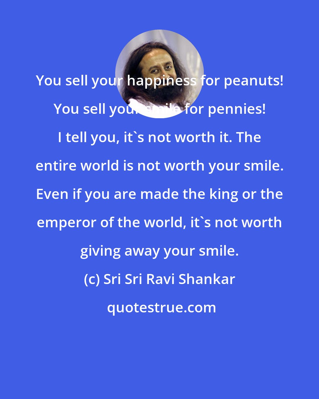 Sri Sri Ravi Shankar: You sell your happiness for peanuts! You sell your smile for pennies! I tell you, it's not worth it. The entire world is not worth your smile. Even if you are made the king or the emperor of the world, it's not worth giving away your smile.