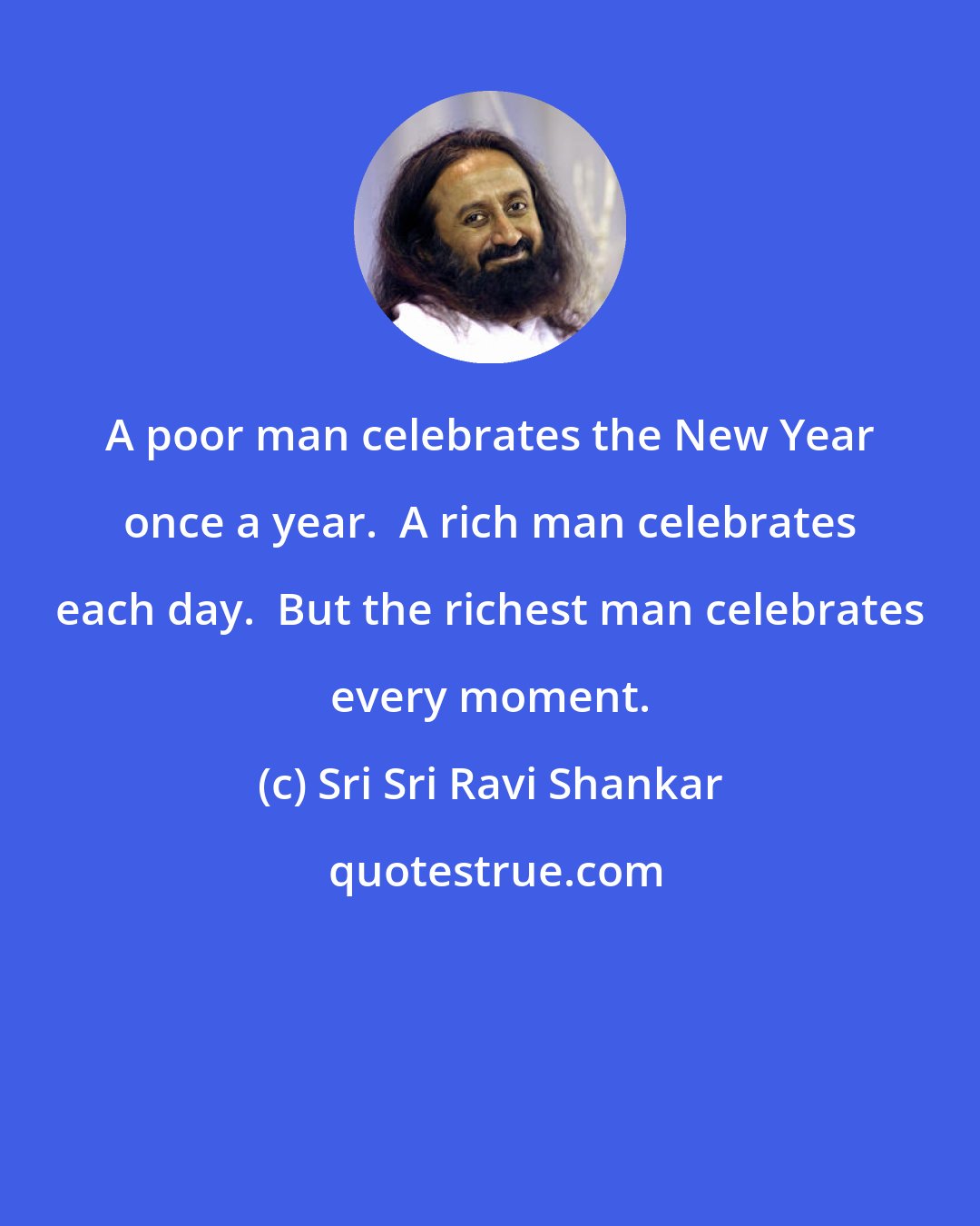 Sri Sri Ravi Shankar: A poor man celebrates the New Year once a year.  A rich man celebrates each day.  But the richest man celebrates every moment.