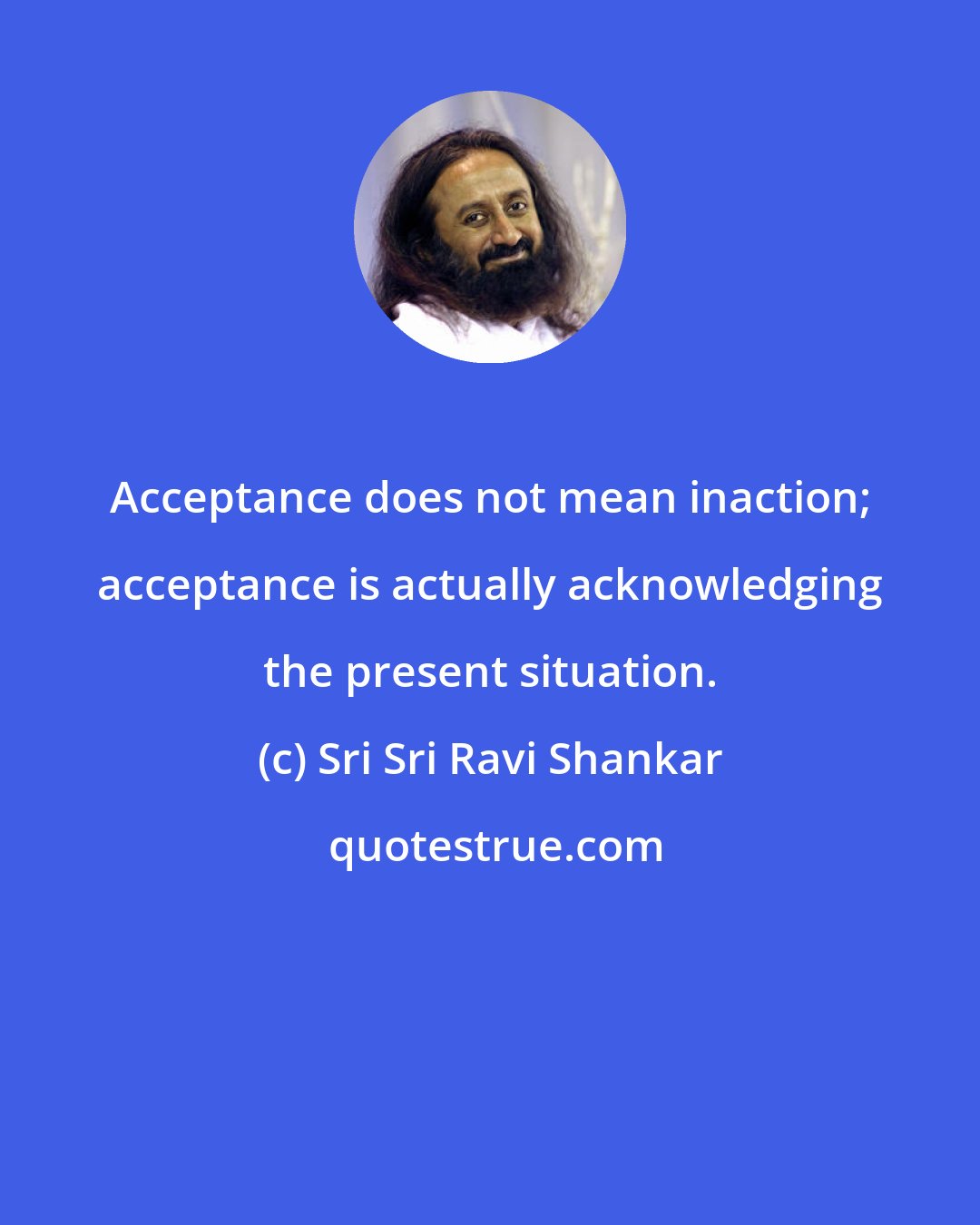 Sri Sri Ravi Shankar: Acceptance does not mean inaction; acceptance is actually acknowledging the present situation.