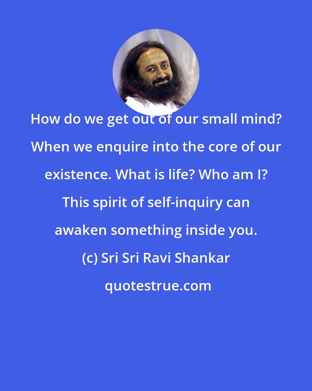 Sri Sri Ravi Shankar: How do we get out of our small mind? When we enquire into the core of our existence. What is life? Who am I? This spirit of self-inquiry can awaken something inside you.