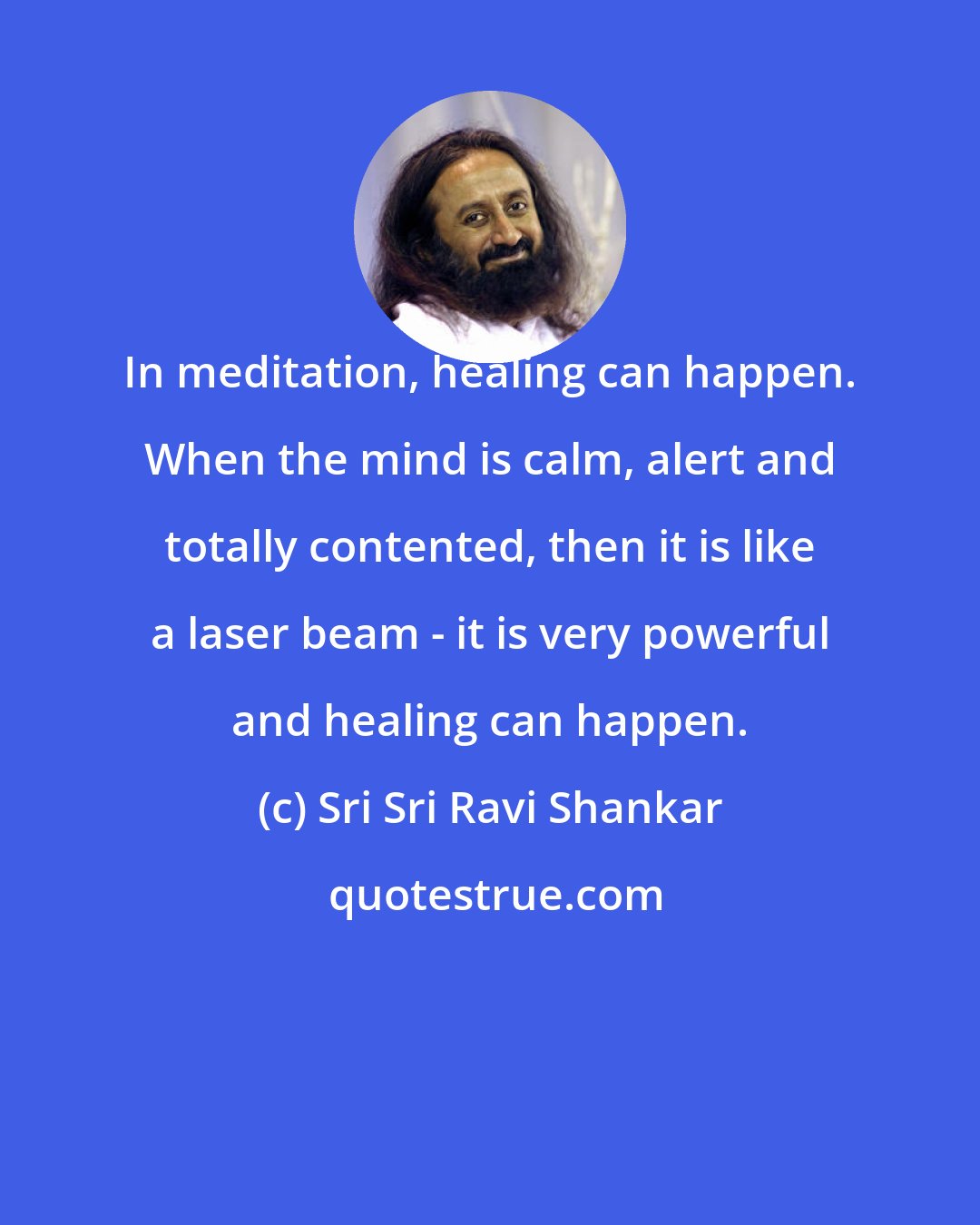 Sri Sri Ravi Shankar: In meditation, healing can happen. When the mind is calm, alert and totally contented, then it is like a laser beam - it is very powerful and healing can happen.