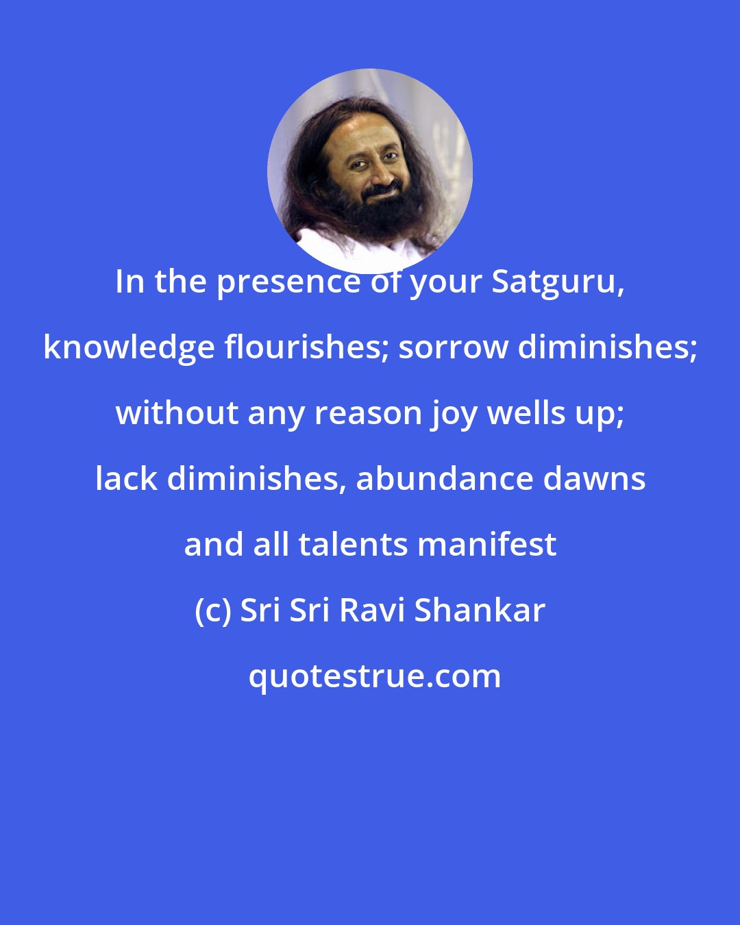 Sri Sri Ravi Shankar: In the presence of your Satguru, knowledge flourishes; sorrow diminishes; without any reason joy wells up; lack diminishes, abundance dawns and all talents manifest