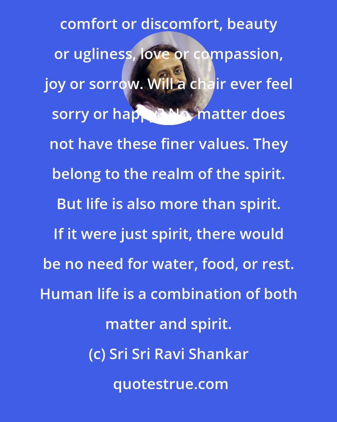 Sri Sri Ravi Shankar: Life is more than matter. If it were just matter, there would be no need for comfort. Matter does not feel comfort or discomfort, beauty or ugliness, love or compassion, joy or sorrow. Will a chair ever feel sorry or happy? No, matter does not have these finer values. They belong to the realm of the spirit. But life is also more than spirit. If it were just spirit, there would be no need for water, food, or rest. Human life is a combination of both matter and spirit.