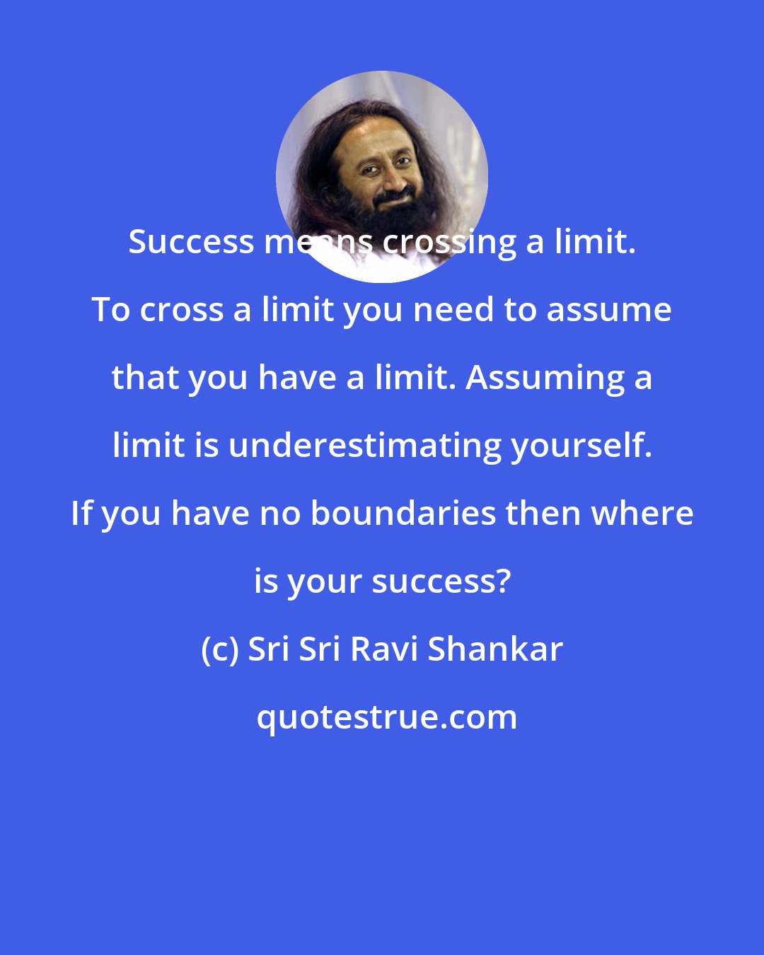 Sri Sri Ravi Shankar: Success means crossing a limit. To cross a limit you need to assume that you have a limit. Assuming a limit is underestimating yourself. If you have no boundaries then where is your success?