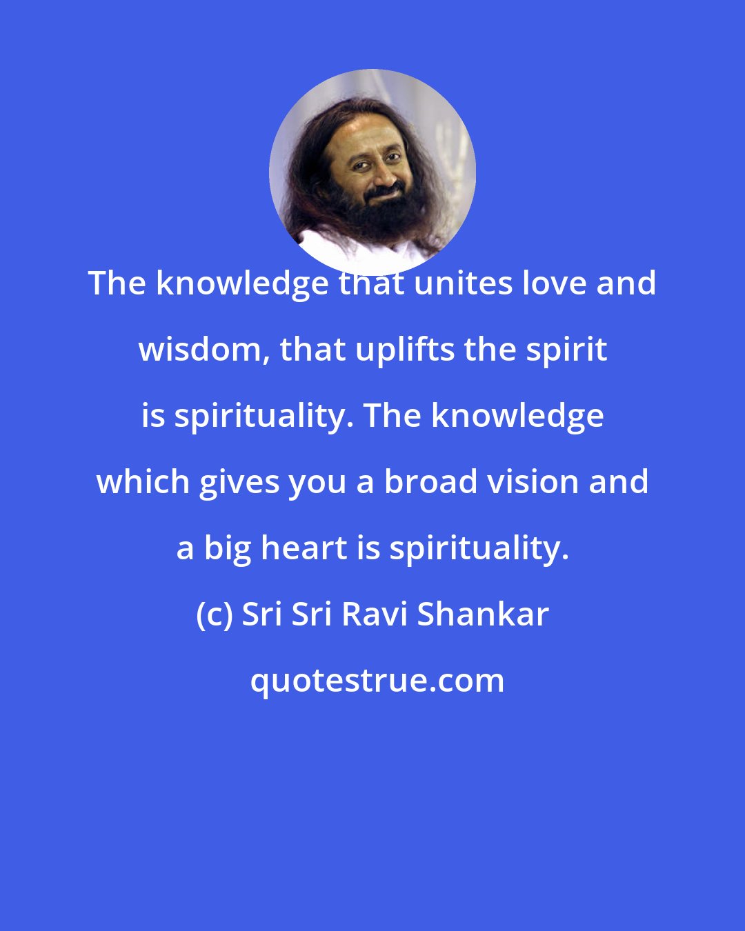 Sri Sri Ravi Shankar: The knowledge that unites love and wisdom, that uplifts the spirit is spirituality. The knowledge which gives you a broad vision and a big heart is spirituality.