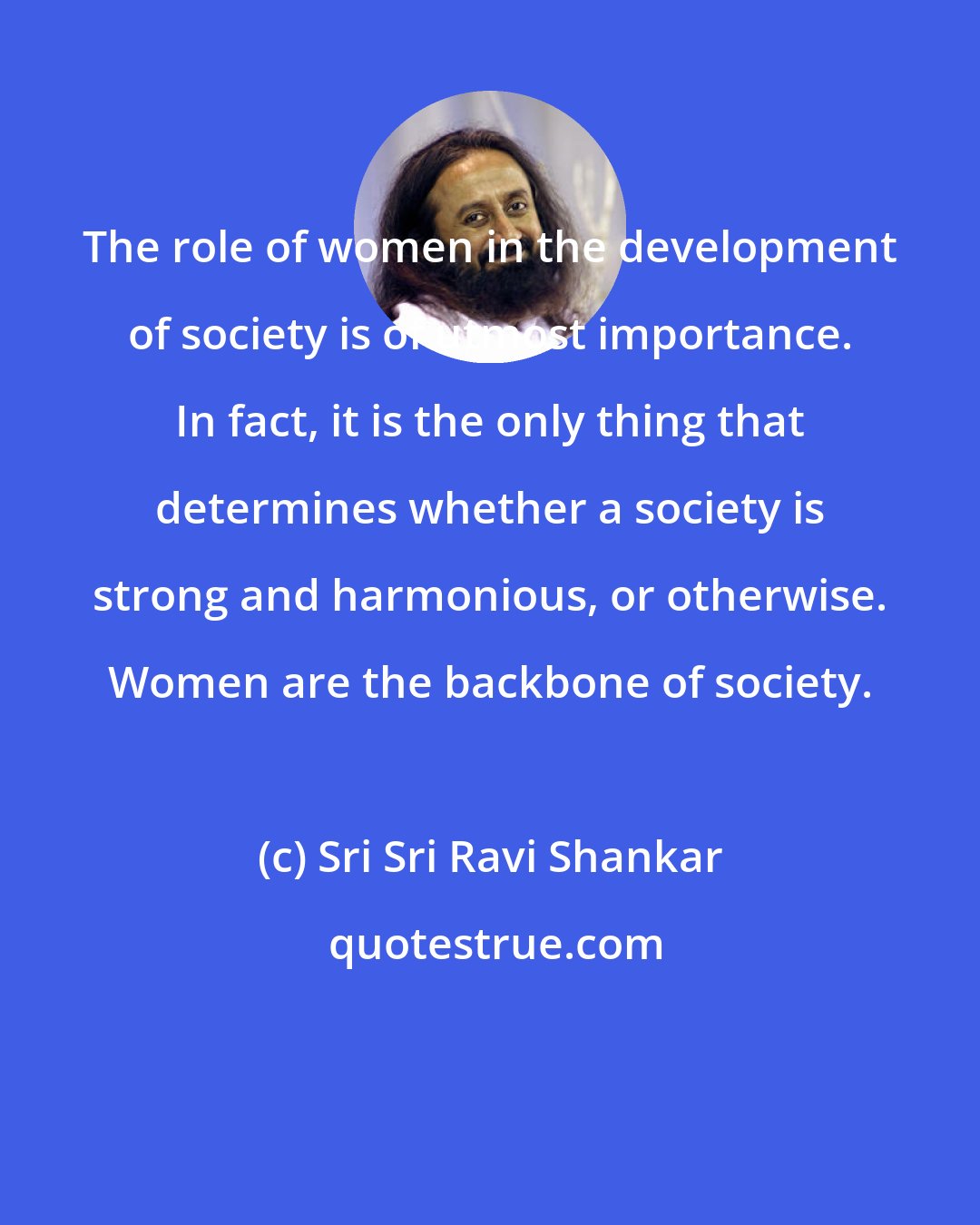 Sri Sri Ravi Shankar: The role of women in the development of society is of utmost importance. In fact, it is the only thing that determines whether a society is strong and harmonious, or otherwise. Women are the backbone of society.