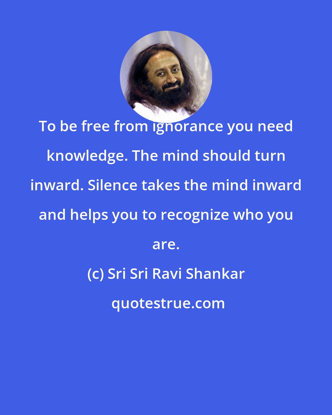 Sri Sri Ravi Shankar: To be free from ignorance you need knowledge. The mind should turn inward. Silence takes the mind inward and helps you to recognize who you are.