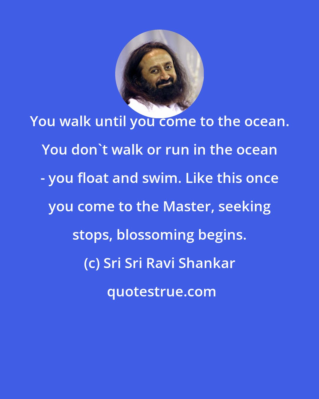 Sri Sri Ravi Shankar: You walk until you come to the ocean. You don't walk or run in the ocean - you float and swim. Like this once you come to the Master, seeking stops, blossoming begins.