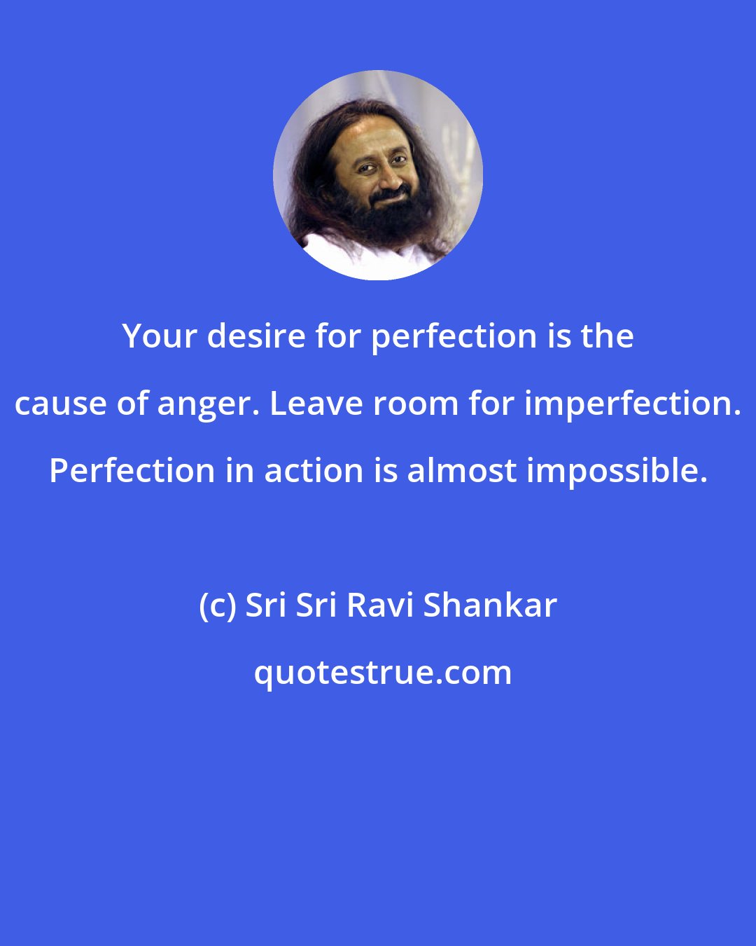 Sri Sri Ravi Shankar: Your desire for perfection is the cause of anger. Leave room for imperfection. Perfection in action is almost impossible.