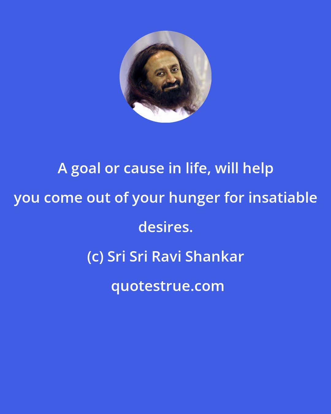 Sri Sri Ravi Shankar: A goal or cause in life, will help you come out of your hunger for insatiable desires.