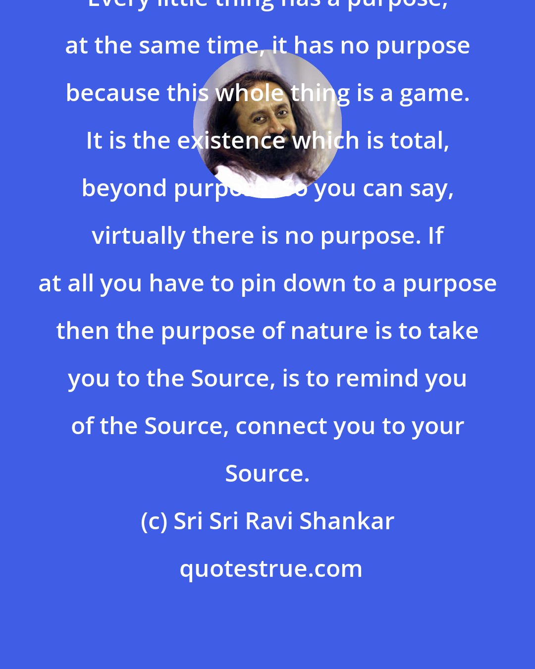 Sri Sri Ravi Shankar: Every little thing has a purpose, at the same time, it has no purpose because this whole thing is a game. It is the existence which is total, beyond purpose. So you can say, virtually there is no purpose. If at all you have to pin down to a purpose then the purpose of nature is to take you to the Source, is to remind you of the Source, connect you to your Source.