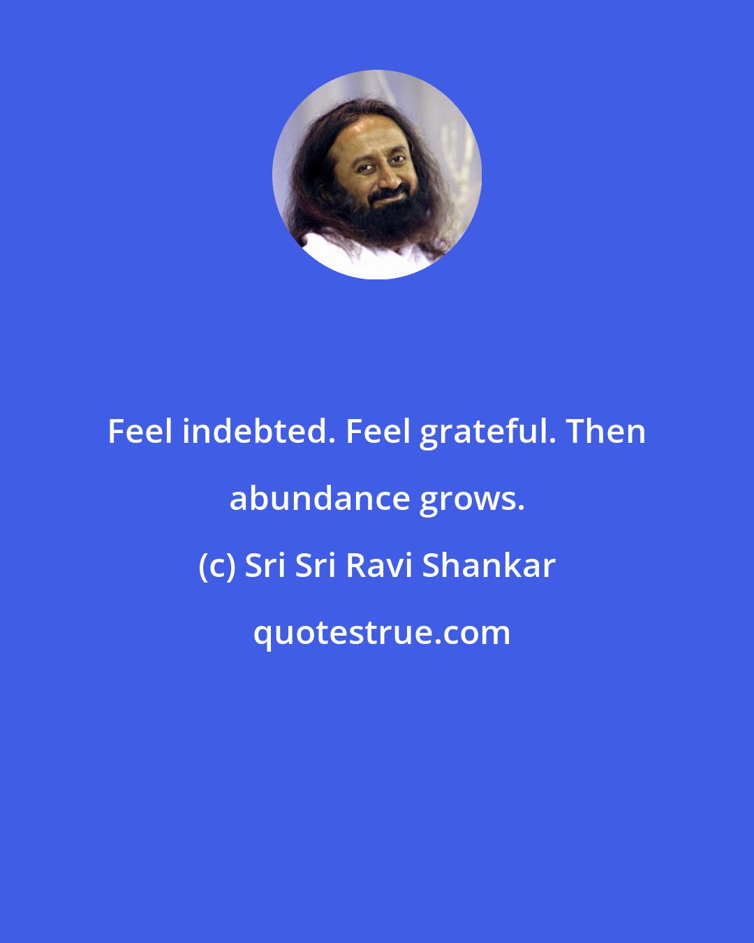 Sri Sri Ravi Shankar: Feel indebted. Feel grateful. Then abundance grows.