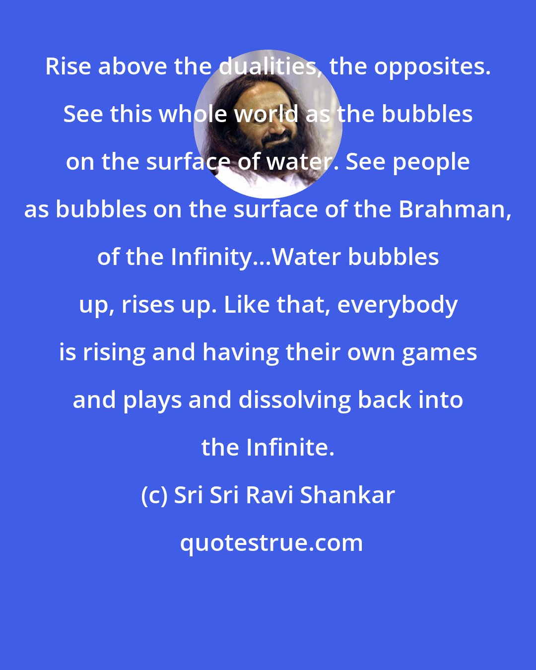 Sri Sri Ravi Shankar: Rise above the dualities, the opposites. See this whole world as the bubbles on the surface of water. See people as bubbles on the surface of the Brahman, of the Infinity...Water bubbles up, rises up. Like that, everybody is rising and having their own games and plays and dissolving back into the Infinite.