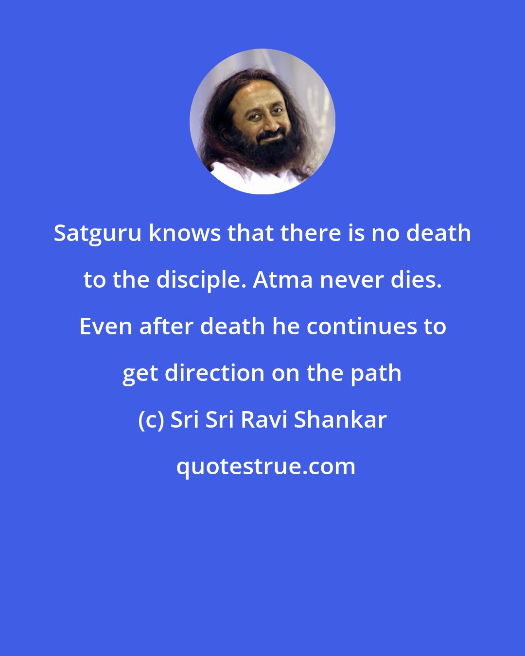 Sri Sri Ravi Shankar: Satguru knows that there is no death to the disciple. Atma never dies. Even after death he continues to get direction on the path