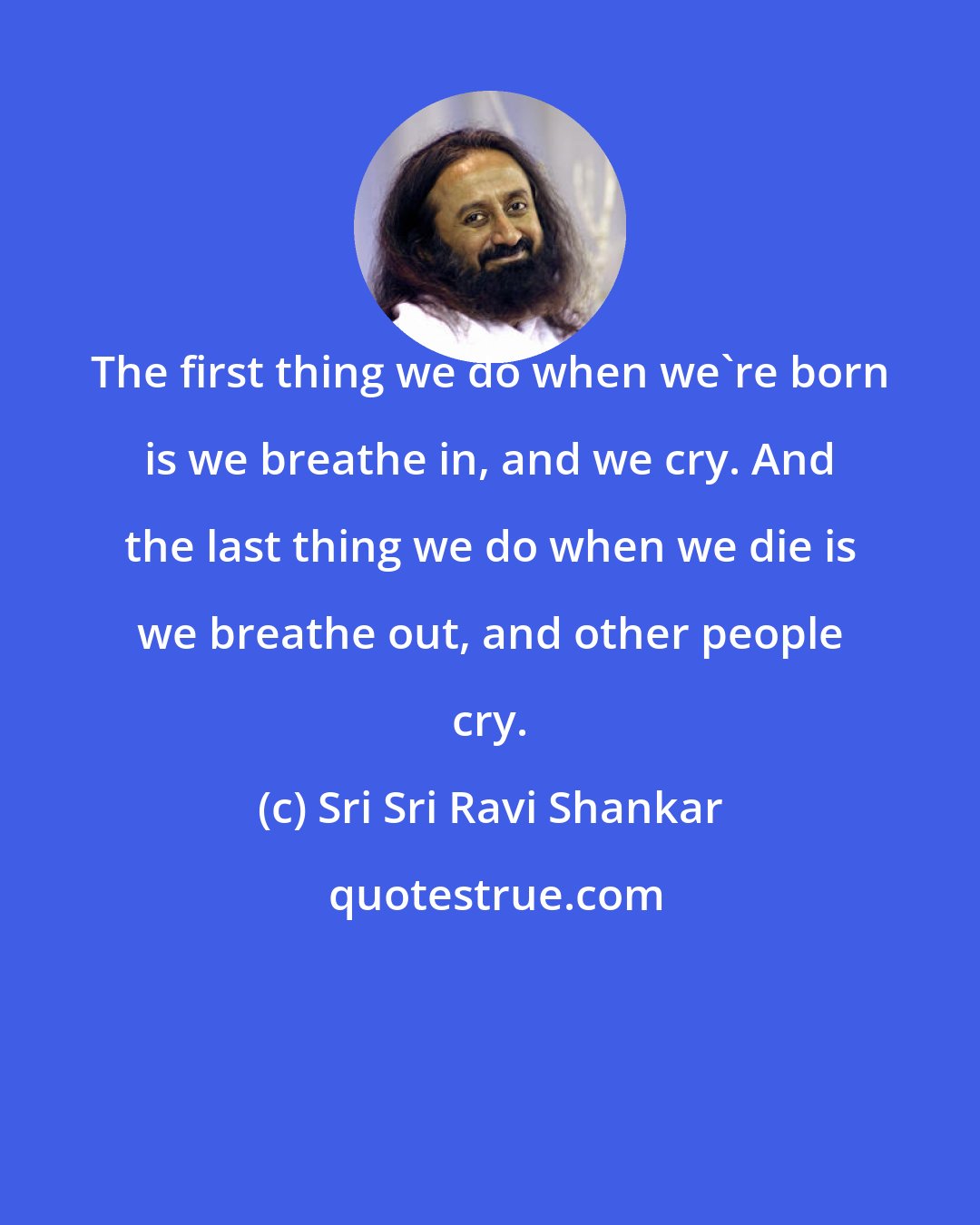 Sri Sri Ravi Shankar: The first thing we do when we're born is we breathe in, and we cry. And the last thing we do when we die is we breathe out, and other people cry.