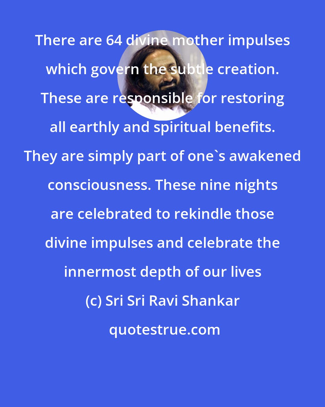 Sri Sri Ravi Shankar: There are 64 divine mother impulses which govern the subtle creation. These are responsible for restoring all earthly and spiritual benefits. They are simply part of one's awakened consciousness. These nine nights are celebrated to rekindle those divine impulses and celebrate the innermost depth of our lives