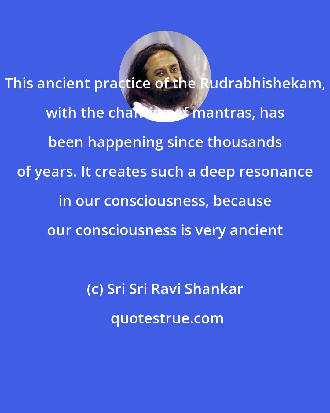 Sri Sri Ravi Shankar: This ancient practice of the Rudrabhishekam, with the chanting of mantras, has been happening since thousands of years. It creates such a deep resonance in our consciousness, because our consciousness is very ancient