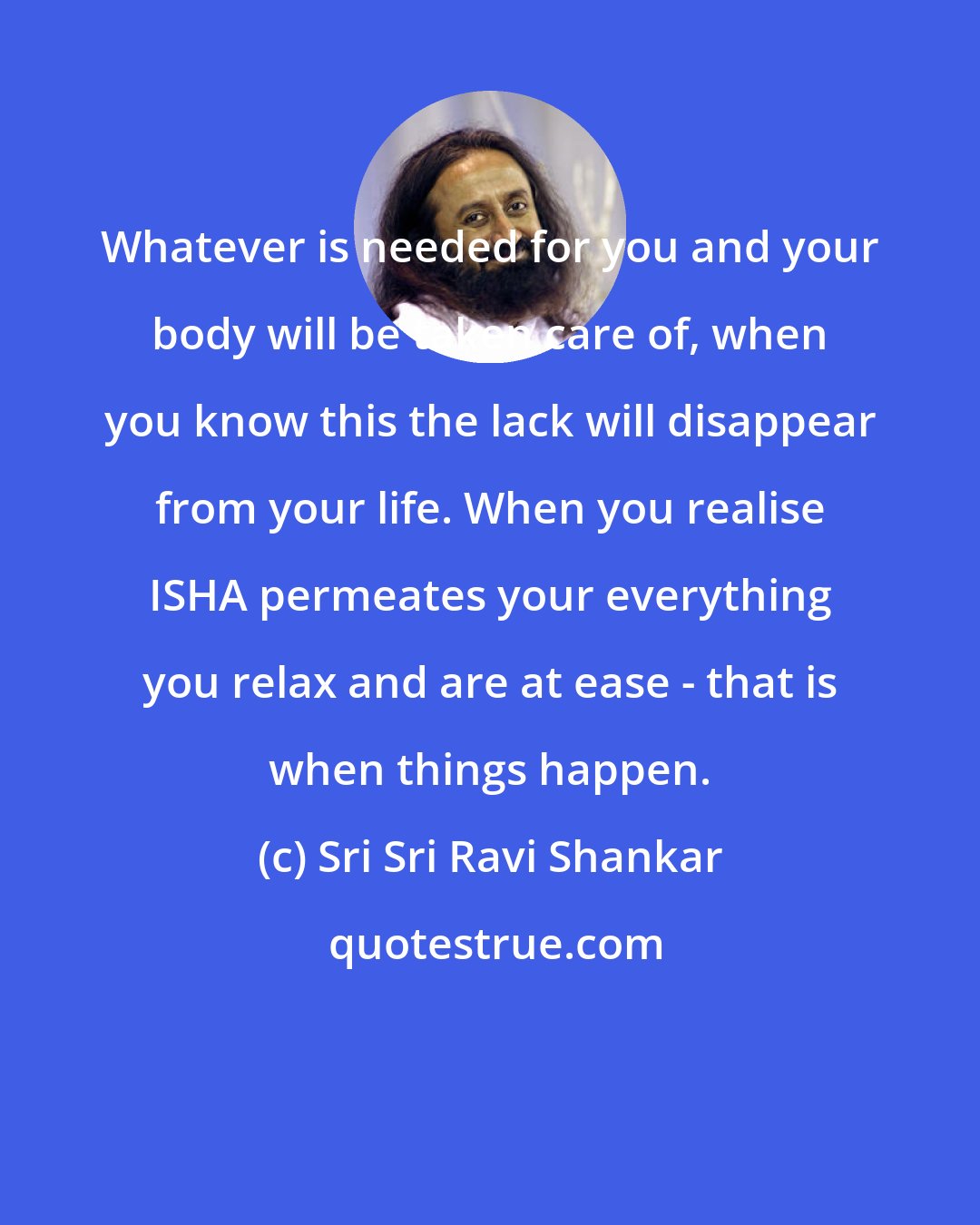 Sri Sri Ravi Shankar: Whatever is needed for you and your body will be taken care of, when you know this the lack will disappear from your life. When you realise ISHA permeates your everything you relax and are at ease - that is when things happen.