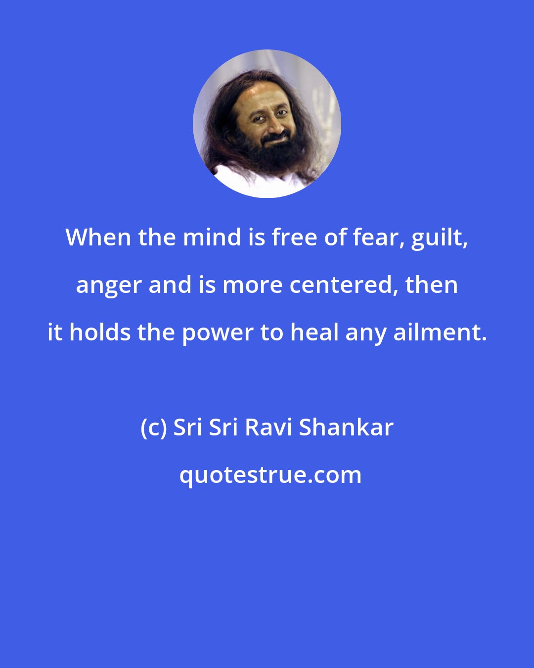 Sri Sri Ravi Shankar: When the mind is free of fear, guilt, anger and is more centered, then it holds the power to heal any ailment.