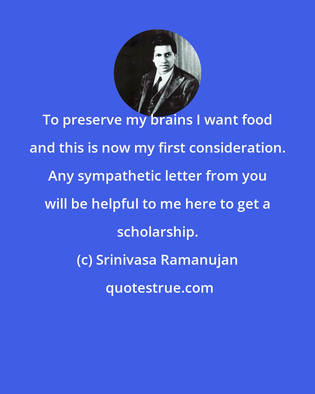 Srinivasa Ramanujan: To preserve my brains I want food and this is now my first consideration. Any sympathetic letter from you will be helpful to me here to get a scholarship.